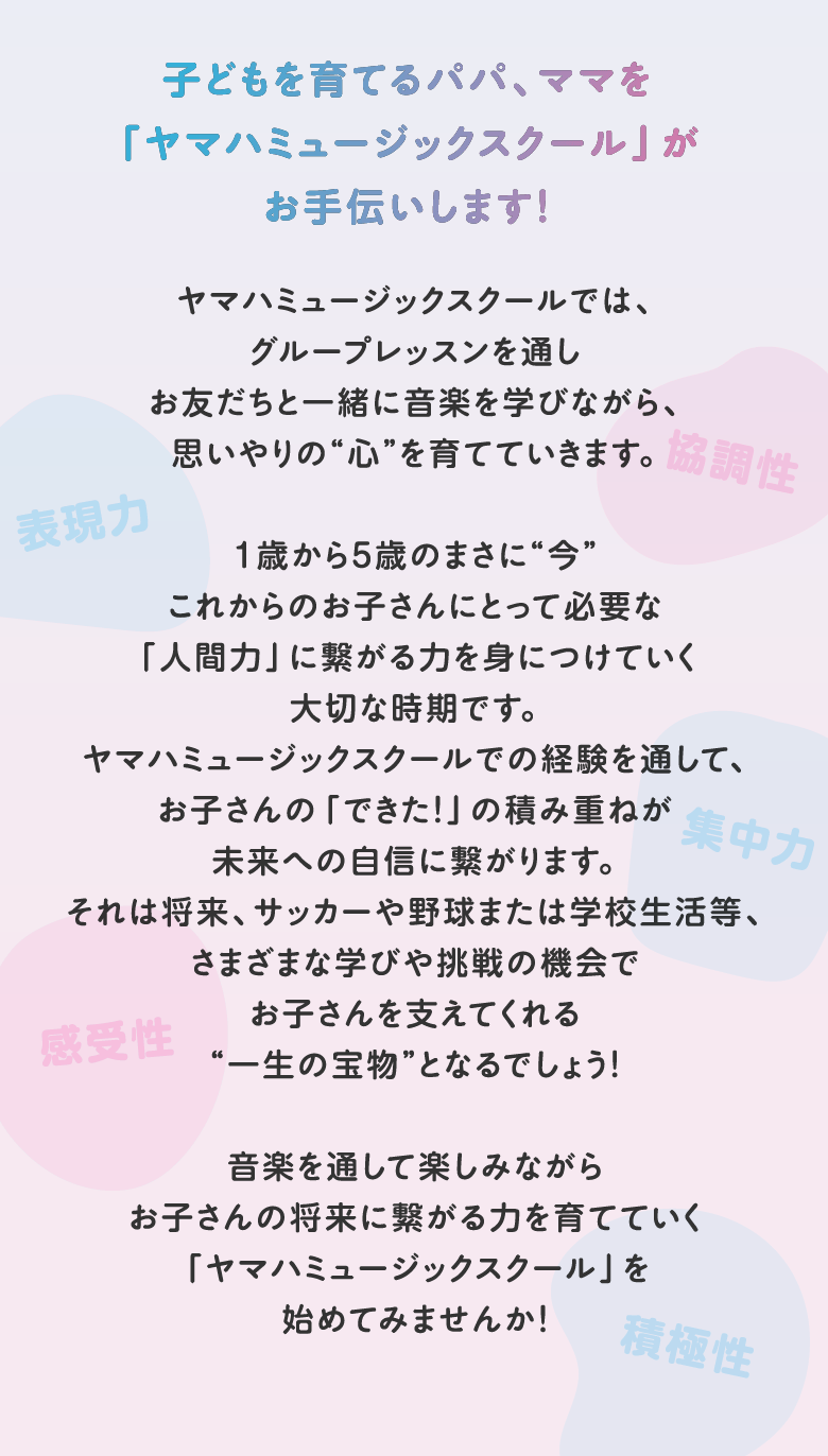 子どもを育てるパパ、ママを「ヤマハミュージックスクール」がお手伝いします！ ヤマハミュージックスクールでは、グループレッスンを通しお友だちと一緒に音楽を学びながら、思いやりの“心”を育てていきます。1歳から5歳のまさに“今”これからのお子さんにとって必要な「人間力」に繋がる力を身につけていく大切な時期です。ヤマハミュージックスクールでの経験を通して、お子さんの「できた！」の積み重ねが未来への自信に繋がります。それは将来、サッカーや野球または学校生活等、さまざまな学びや挑戦の機会でお子さんを支えてくれる“一生の宝物”となるでしょう！音楽を通して楽しみながらお子さんの将来に繋がる力を育てていく「ヤマハミュージックスクール」を始めてみませんか！